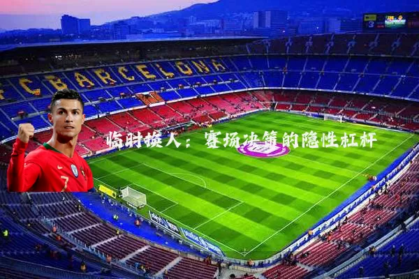 临时换人:赛场决策的隐性杠杆